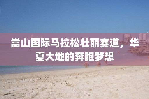 嵩山国际马拉松壮丽赛道，华夏大地的奔跑梦想