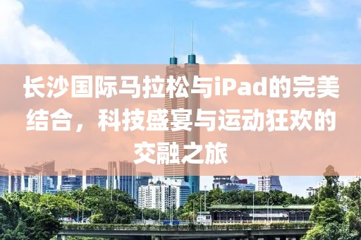 长沙国际马拉松与iPad的完美结合，科技盛宴与运动狂欢的交融之旅