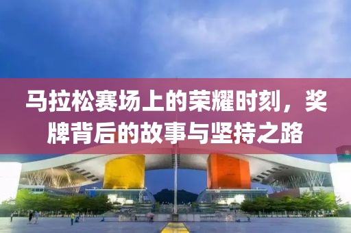 马拉松赛场上的荣耀时刻，奖牌背后的故事与坚持之路