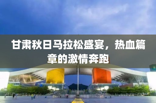 甘肃秋日马拉松盛宴，热血篇章的激情奔跑