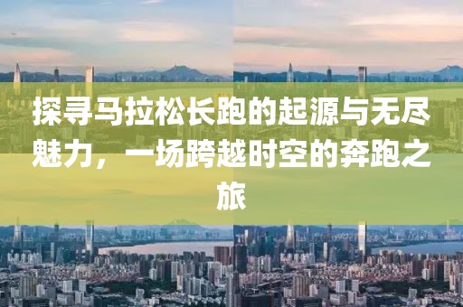 探寻马拉松长跑的起源与无尽魅力，一场跨越时空的奔跑之旅