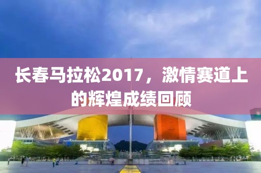 长春马拉松2017，激情赛道上的辉煌成绩回顾