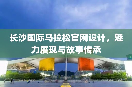 长沙国际马拉松官网设计，魅力展现与故事传承