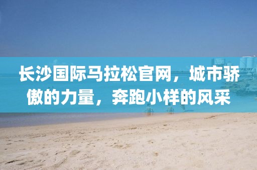 长沙国际马拉松官网，城市骄傲的力量，奔跑小样的风采