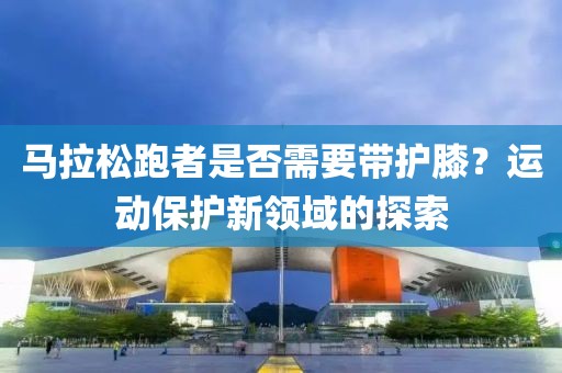 马拉松跑者是否需要带护膝？运动保护新领域的探索