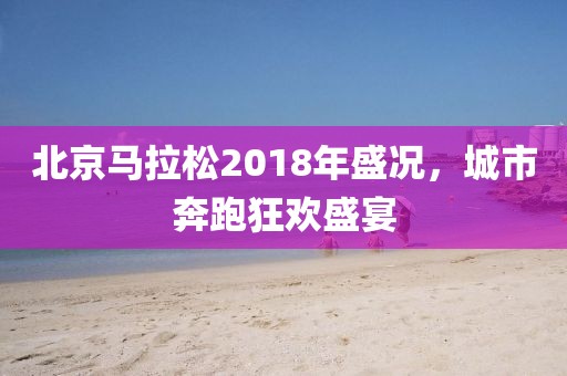 北京马拉松2018年盛况，城市奔跑狂欢盛宴