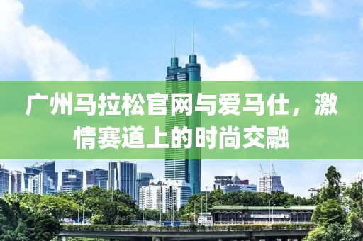 广州马拉松官网与爱马仕，激情赛道上的时尚交融