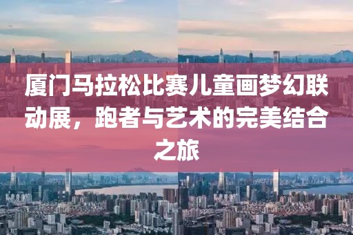 厦门马拉松比赛儿童画梦幻联动展，跑者与艺术的完美结合之旅
