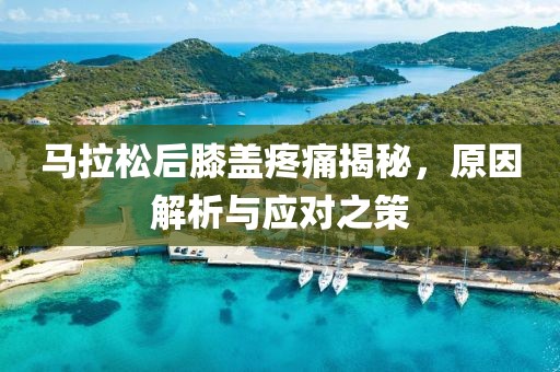 马拉松后膝盖疼痛揭秘，原因解析与应对之策