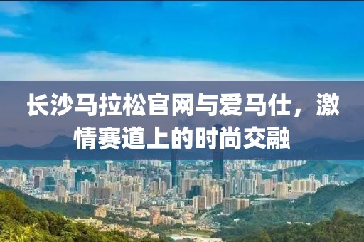 长沙马拉松官网与爱马仕，激情赛道上的时尚交融