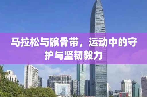 马拉松与髌骨带，运动中的守护与坚韧毅力