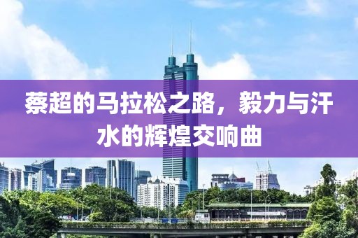 蔡超的马拉松之路，毅力与汗水的辉煌交响曲