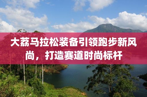 大荔马拉松装备引领跑步新风尚，打造赛道时尚标杆