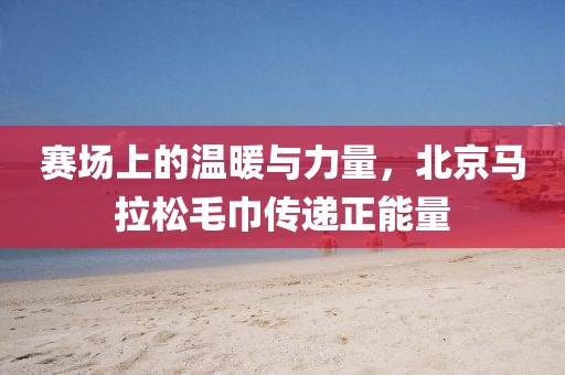 赛场上的温暖与力量，北京马拉松毛巾传递正能量