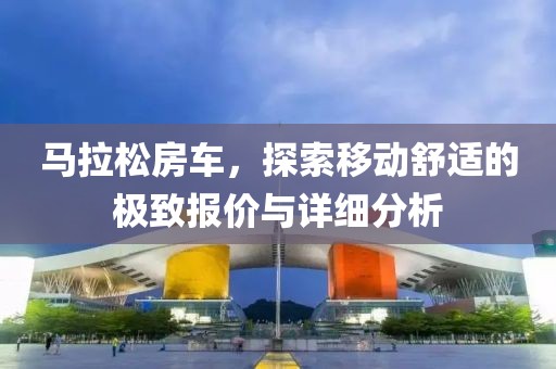 马拉松房车，探索移动舒适的极致报价与详细分析