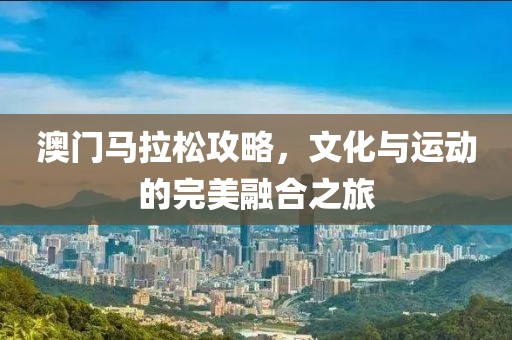 澳门马拉松攻略，文化与运动的完美融合之旅