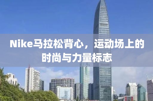 Nike马拉松背心，运动场上的时尚与力量标志