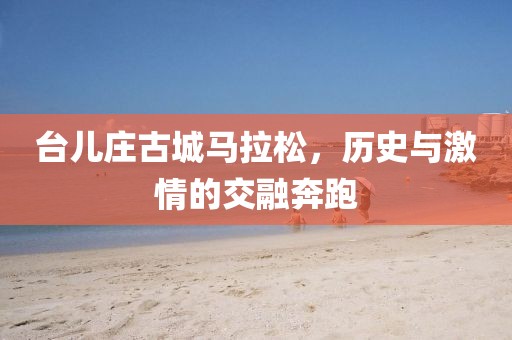 台儿庄古城马拉松，历史与激情的交融奔跑