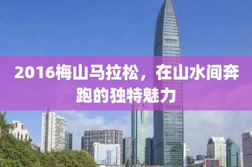 2016梅山马拉松，在山水间奔跑的独特魅力