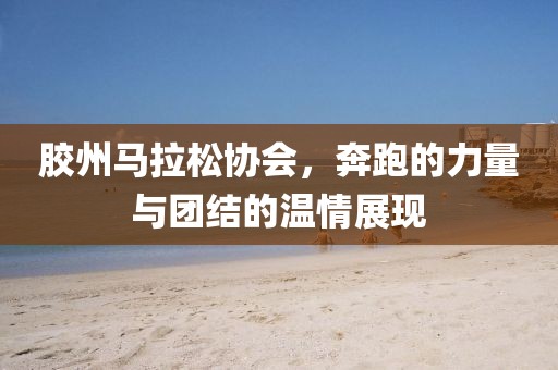 胶州马拉松协会，奔跑的力量与团结的温情展现