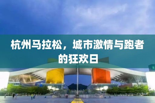 杭州马拉松，城市激情与跑者的狂欢日