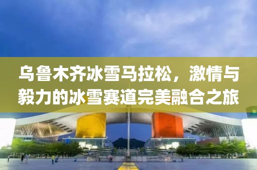 乌鲁木齐冰雪马拉松，激情与毅力的冰雪赛道完美融合之旅