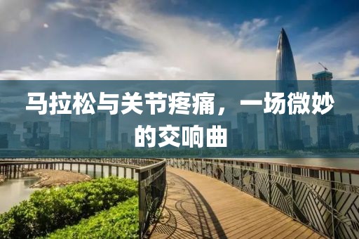 马拉松与关节疼痛，一场微妙的交响曲