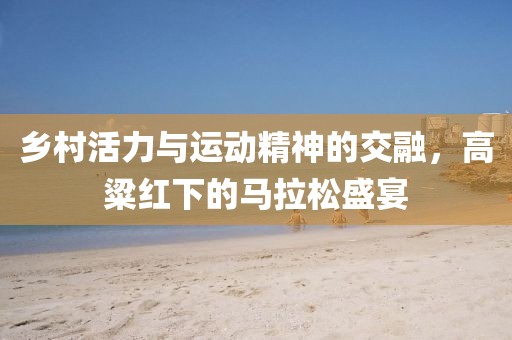 乡村活力与运动精神的交融，高粱红下的马拉松盛宴