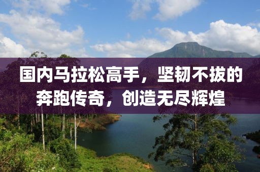 国内马拉松高手，坚韧不拔的奔跑传奇，创造无尽辉煌
