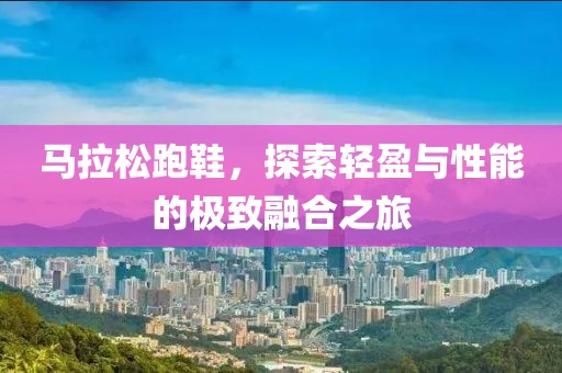 马拉松跑鞋，探索轻盈与性能的极致融合之旅