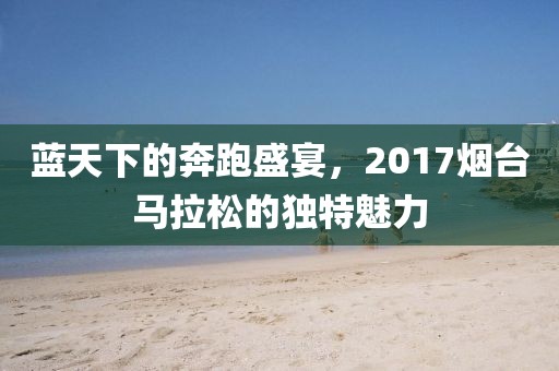 蓝天下的奔跑盛宴，2017烟台马拉松的独特魅力