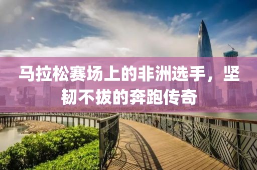 马拉松赛场上的非洲选手，坚韧不拔的奔跑传奇