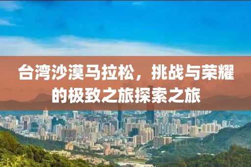 台湾沙漠马拉松，挑战与荣耀的极致之旅探索之旅