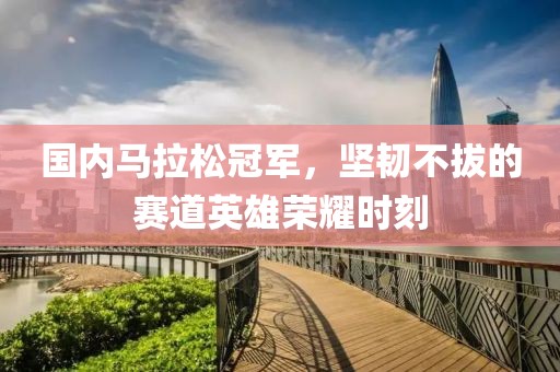国内马拉松冠军，坚韧不拔的赛道英雄荣耀时刻