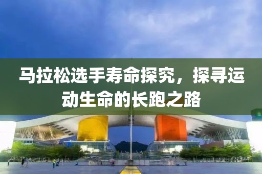 马拉松选手寿命探究，探寻运动生命的长跑之路