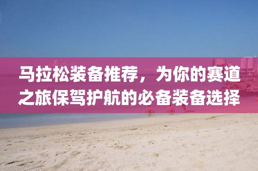 马拉松装备推荐，为你的赛道之旅保驾护航的必备装备选择