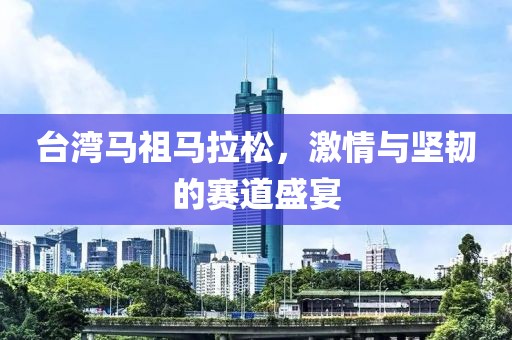 台湾马祖马拉松，激情与坚韧的赛道盛宴