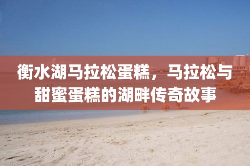 衡水湖马拉松蛋糕，马拉松与甜蜜蛋糕的湖畔传奇故事