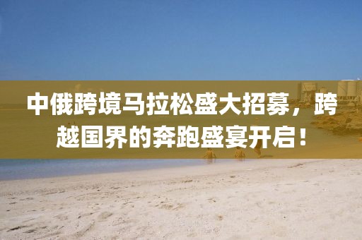 中俄跨境马拉松盛大招募，跨越国界的奔跑盛宴开启！