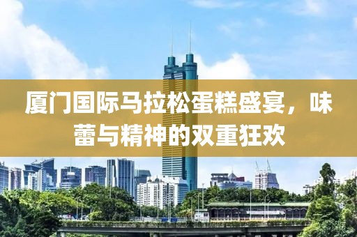 厦门国际马拉松蛋糕盛宴，味蕾与精神的双重狂欢