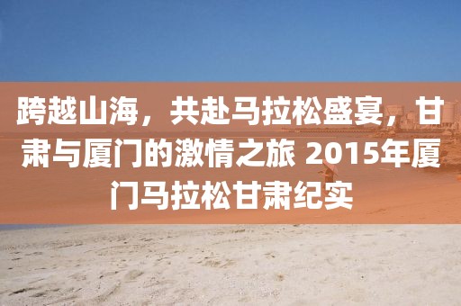 跨越山海，共赴马拉松盛宴，甘肃与厦门的激情之旅 2015年厦门马拉松甘肃纪实
