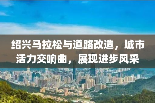 绍兴马拉松与道路改造，城市活力交响曲，展现进步风采