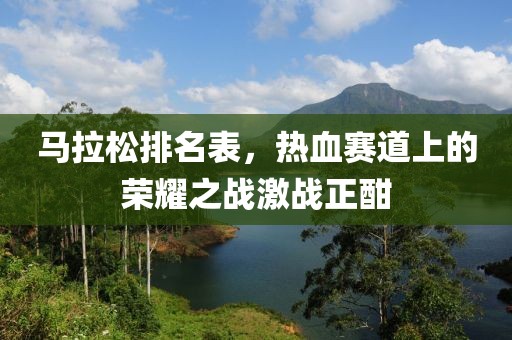 马拉松排名表，热血赛道上的荣耀之战激战正酣