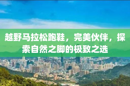 越野马拉松跑鞋，完美伙伴，探索自然之脚的极致之选