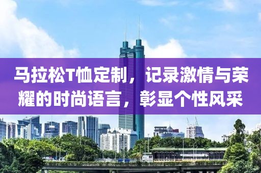 马拉松T恤定制，记录激情与荣耀的时尚语言，彰显个性风采