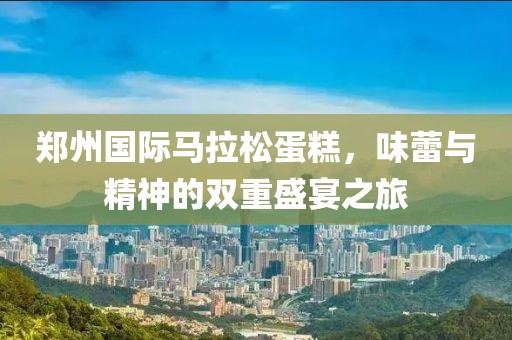 郑州国际马拉松蛋糕，味蕾与精神的双重盛宴之旅
