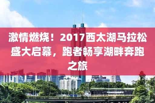 激情燃烧！2017西太湖马拉松盛大启幕，跑者畅享湖畔奔跑之旅
