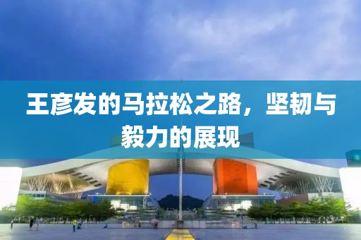 王彦发的马拉松之路，坚韧与毅力的展现