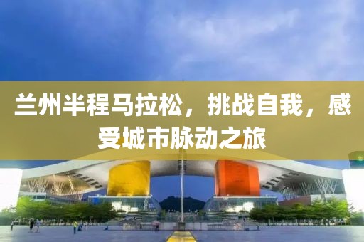 兰州半程马拉松，挑战自我，感受城市脉动之旅