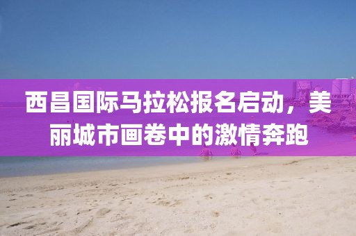 西昌国际马拉松报名启动，美丽城市画卷中的激情奔跑
